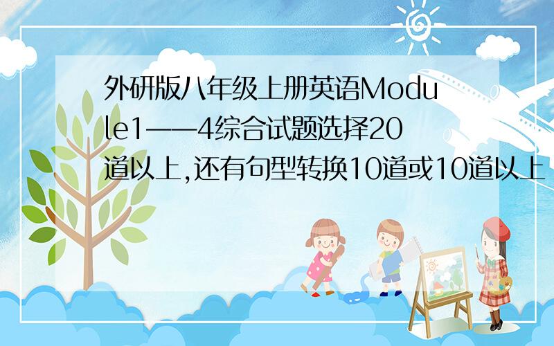 外研版八年级上册英语Module1——4综合试题选择20道以上,还有句型转换10道或10道以上 、 按所给词的适当形式天空 ≥103Q咯~按所给词的适当形式填空 ≥10 SORRY 白字了