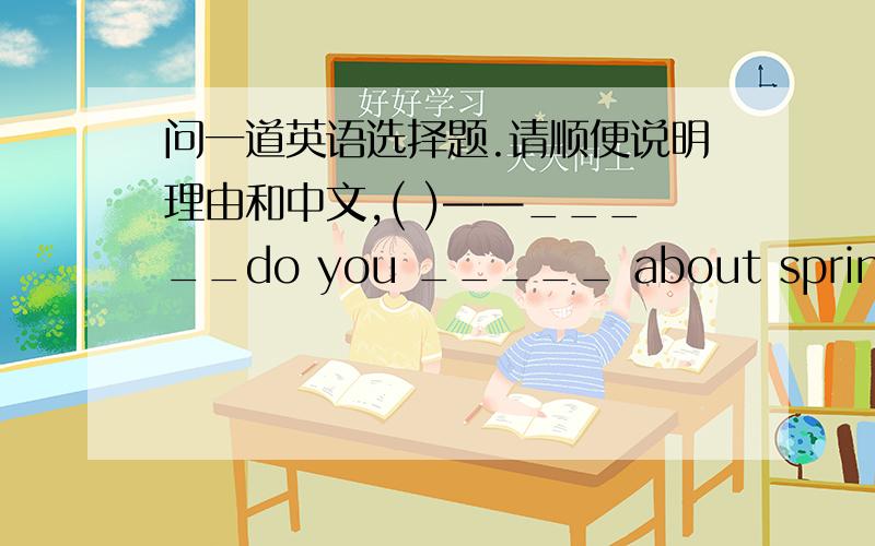 问一道英语选择题.请顺便说明理由和中文,( )——_____do you _____ about spring?——The flowers and the green trees.A、How,likeB、How,thinkC、What,thinkD、What,like( ) Canada is larger than_____country in Asia（亚洲）.A.any