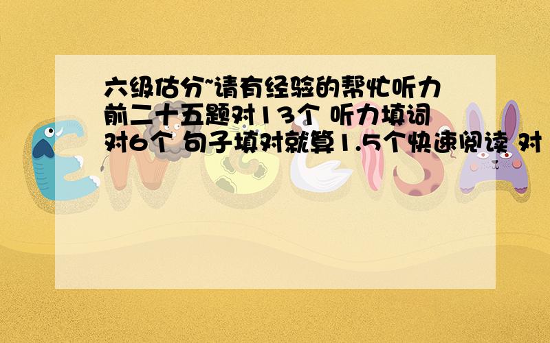 六级估分~请有经验的帮忙听力前二十五题对13个 听力填词对6个 句子填对就算1.5个快速阅读 对 8个 阅读理解 ：简答题对2个 篇章阅读10个 对5个 完形填空 对14个 翻译对1个 作文一般百分制好