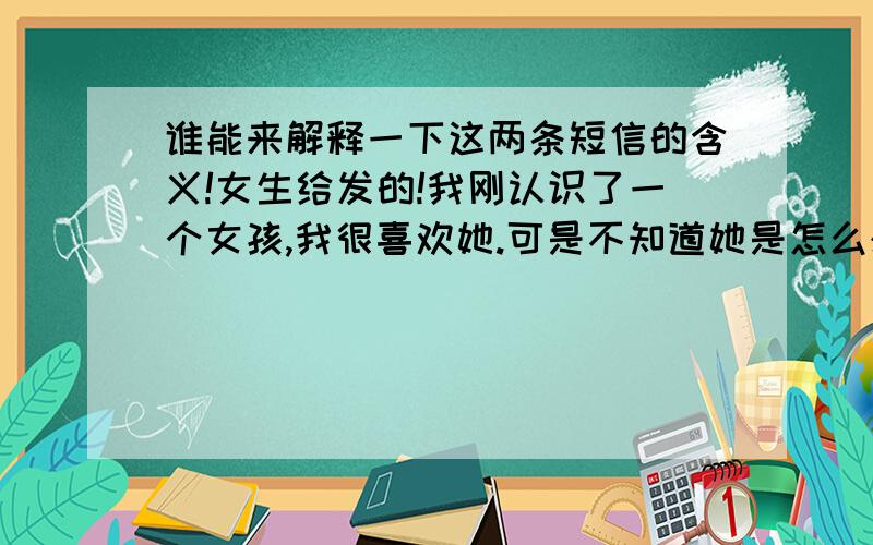 谁能来解释一下这两条短信的含义!女生给发的!我刚认识了一个女孩,我很喜欢她.可是不知道她是怎么想的!这里有其中两条她给我发的短信《谢谢~你也要加油哦!你很乖,我看好你.虽然我们不