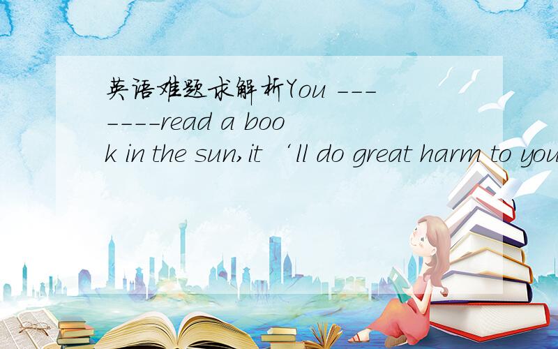 英语难题求解析You -------read a book in the sun,it ‘ll do great harm to your eyes Awould not Bmust not 为什么不选A