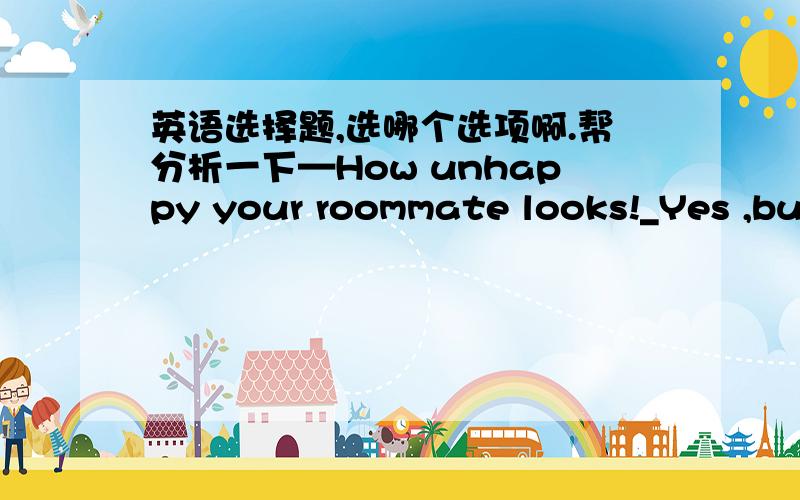 英语选择题,选哪个选项啊.帮分析一下—How unhappy your roommate looks!_Yes ,but he's not willing to tell me what it is ____is troubling him.A. what  B .  which C.  as   D.  that 答案解析说考查的是It is ...that 强调句型结