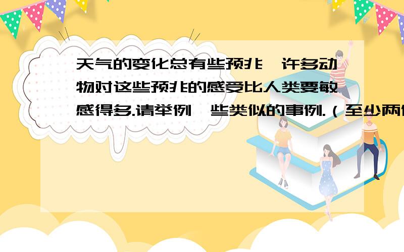 天气的变化总有些预兆,许多动物对这些预兆的感受比人类要敏感得多.请举例一些类似的事例.（至少两例）