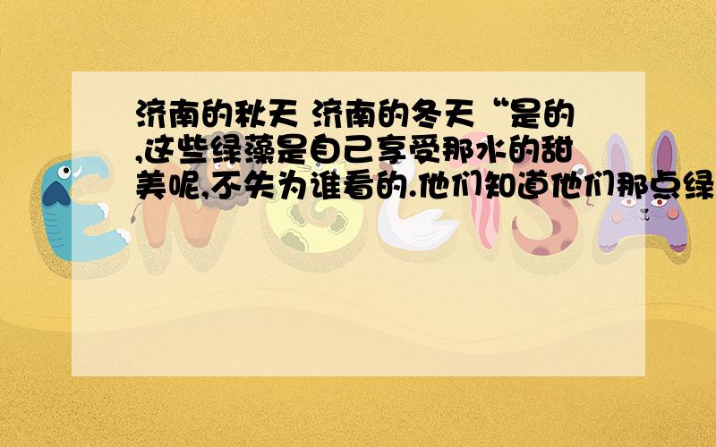 济南的秋天 济南的冬天“是的,这些绿藻是自己享受那水的甜美呢,不失为谁看的.他们知道他们那点绿的心事,他们终年在那儿吻着水皮,做着绿色的香梦.淘气的鸭子,用黄金的脚掌碰它们一两