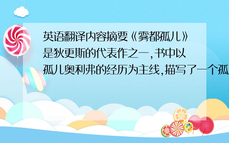 英语翻译内容摘要《雾都孤儿》是狄更斯的代表作之一,书中以孤儿奥利弗的经历为主线,描写了一个孤儿如何走进上流社会.以往国内外的学者多从个别人物出发研究书中的反犹主义,没有人全