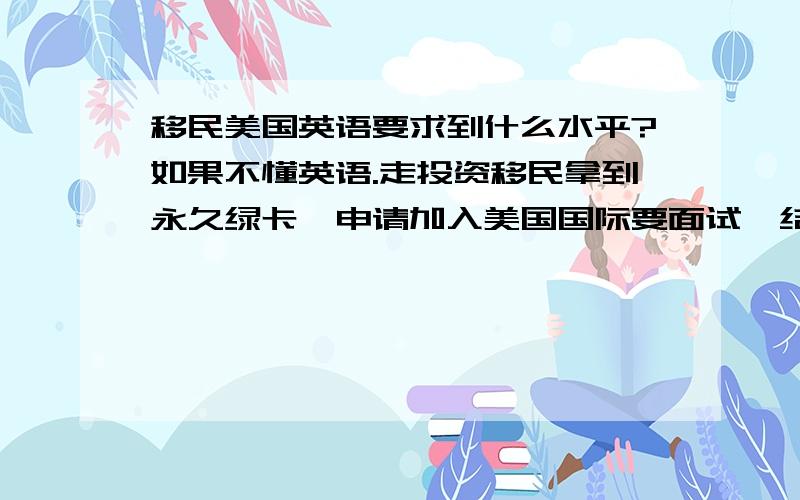 移民美国英语要求到什么水平?如果不懂英语.走投资移民拿到永久绿卡,申请加入美国国际要面试,结果不懂英语怎么办?也没有直系亲属是美国人,又找不下美国女友结婚（或者不想找美国女友