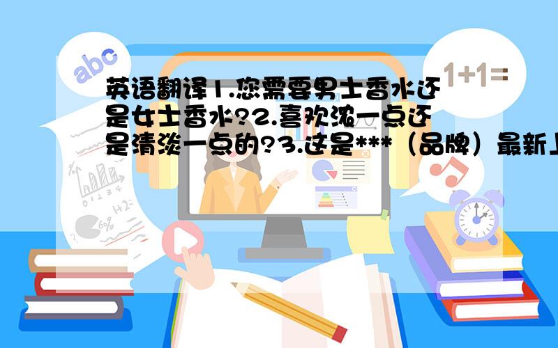 英语翻译1.您需要男士香水还是女士香水?2.喜欢浓一点还是清淡一点的?3.这是***（品牌）最新上市的一款?4.您想要这款,还是这款5.这个味道非常清新,闻起来很舒服!6.这个味道很迷人7.