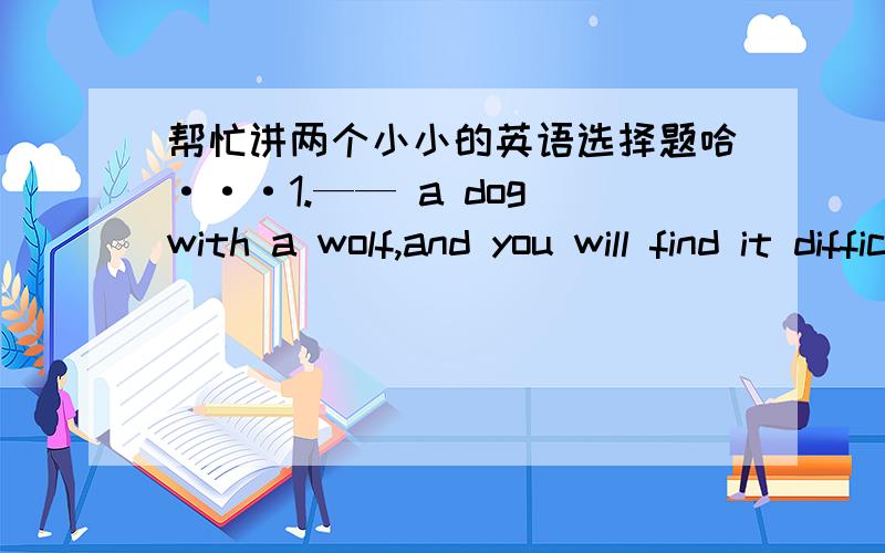 帮忙讲两个小小的英语选择题哈···1.—— a dog with a wolf,and you will find it difficult to tell them apart.A.Compared B.Compare C.Comparing D.To compare2.The newly-built library,the walls of——are painted light green,is really a