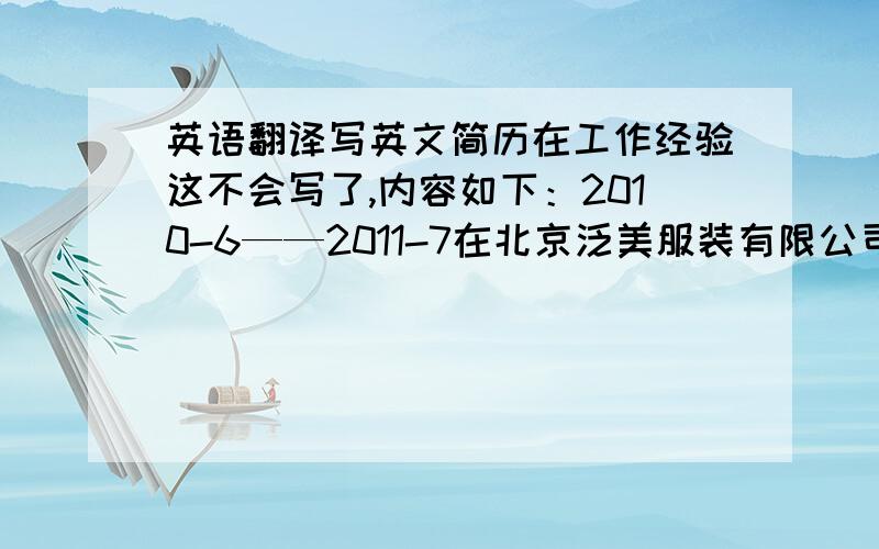 英语翻译写英文简历在工作经验这不会写了,内容如下：2010-6——2011-7在北京泛美服装有限公司任保管工作,主要负责收货,发料ERP出入库,月底给财务转表,盘库,对票等工作.另外下面的自我评价