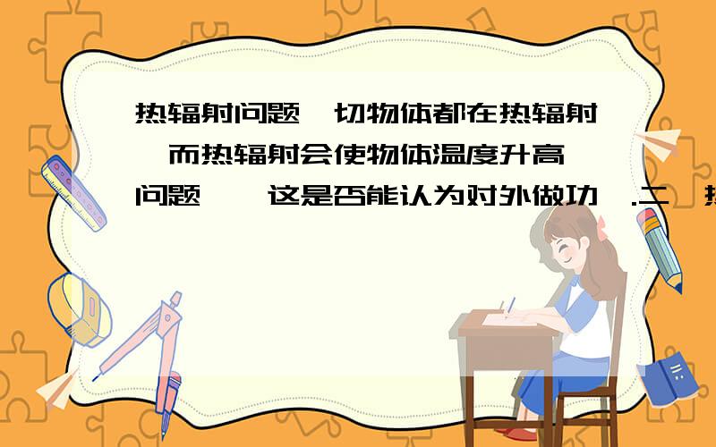 热辐射问题一切物体都在热辐射,而热辐射会使物体温度升高,问题一,这是否能认为对外做功,.二,热辐射的能量是哪来的,如果是吸收来的,那是否可以说一切物体都有种能量减少的趋势,那这些