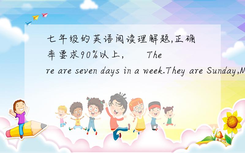 七年级的英语阅读理解题,正确率要求90%以上,　　There are seven days in a week.They are Sunday,Monday,Tuesday,Wednesday,Thursday,Friday and Saturday.Most children go to school from Monday to Friday.Most people don’t work on Saturda