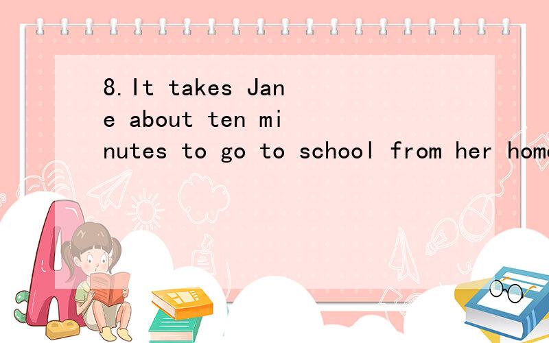 8.It takes Jane about ten minutes to go to school from her home by bus.(同义句) It’s about ten ________ __________ ________ to go to school from Jane’s home .