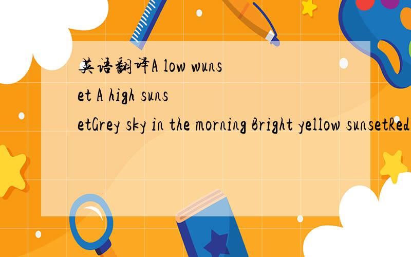 英语翻译A low wunset A high sunsetGrey sky in the morning Bright yellow sunsetRed sunsetDark blue skyLight blue skywind nice weather windfine weather rain and/or windfine weathernice weatherWhen sea birds fly out early in the morning and head for