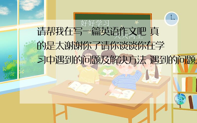 请帮我在写一篇英语作文吧 真的是太谢谢你了请你谈谈你在学习中遇到的问题及解决方法 遇到的问题是1.休息时间少 2.压力太大,厌倦学习 3.迷失自我,容易发怒和生气 方法：1.劳逸结合,学会