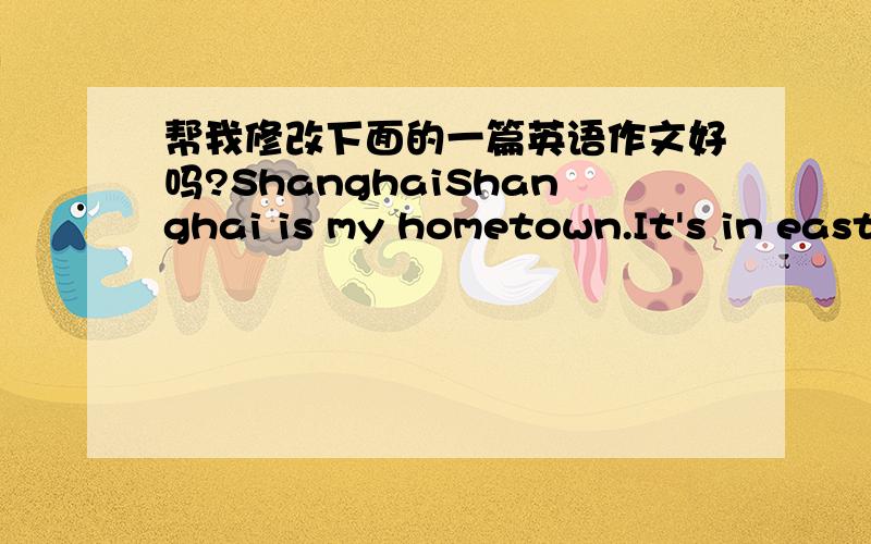 帮我修改下面的一篇英语作文好吗?ShanghaiShanghai is my hometown.It's in east of China.Shanghai is an international city as well.There are many famous buildings in Shanghai.Such us the Shanghai Zoo,the Shanghai Grand Theatre and so on.It