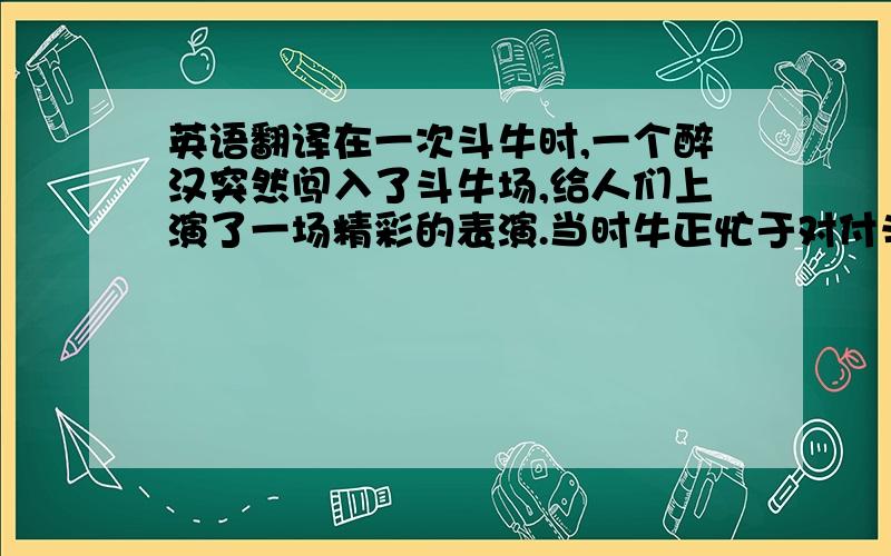 英语翻译在一次斗牛时,一个醉汉突然闯入了斗牛场,给人们上演了一场精彩的表演.当时牛正忙于对付斗牛士,但它很快注意到了这个骂粗话、挥舞红色帽子的醉汉.牛认为这是一种挑衅,所以它