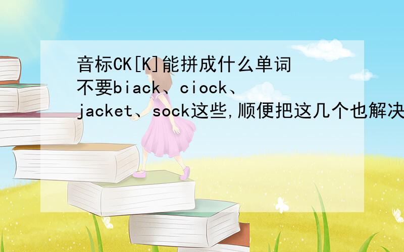 音标CK[K]能拼成什么单词不要biack、ciock、jacket、sock这些,顺便把这几个也解决了k[k]、c[k]谢谢,如果后两个不行也没关系,不过不能是最佳答案了~\(≥▽≤)/~要三个。biack、ciock、jacket、sock我书
