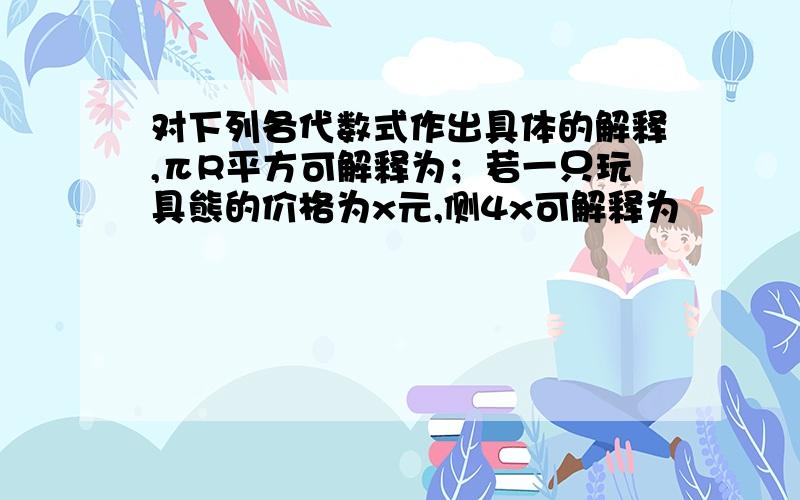 对下列各代数式作出具体的解释,πR平方可解释为；若一只玩具熊的价格为x元,侧4x可解释为                  ,6m平方可解释为,