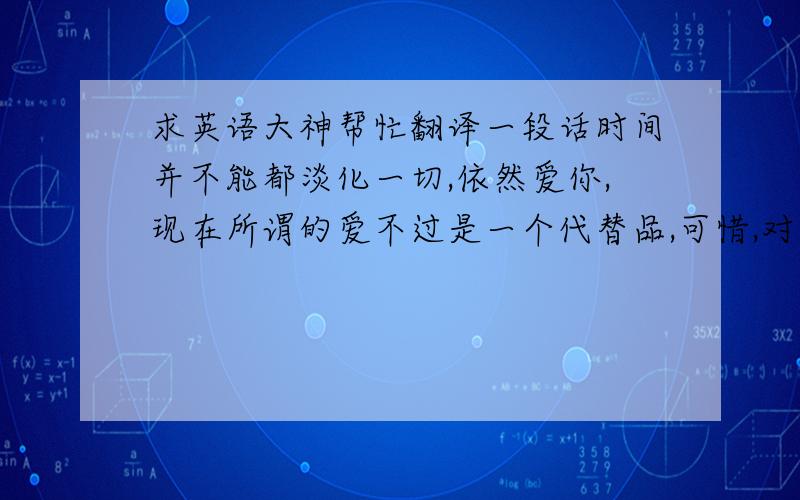 求英语大神帮忙翻译一段话时间并不能都淡化一切,依然爱你,现在所谓的爱不过是一个代替品,可惜,对你的爱要用一辈子来遗忘.