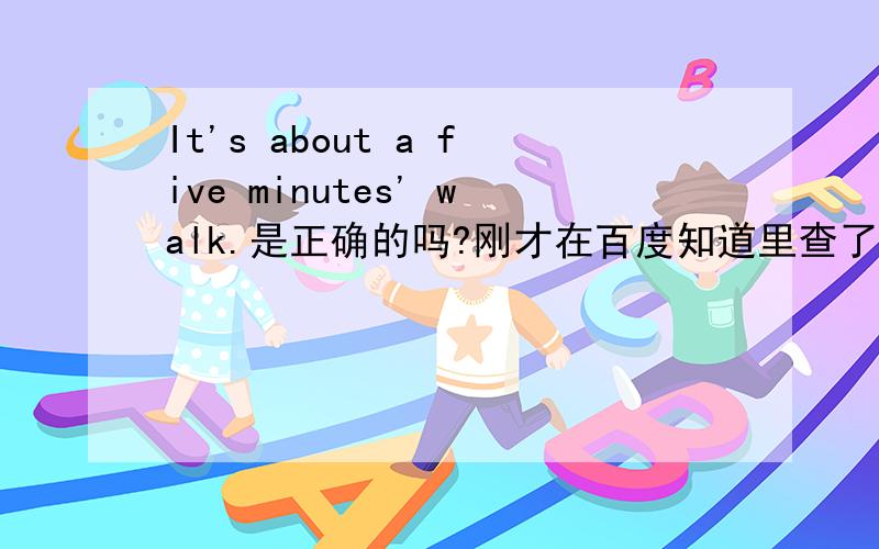 It's about a five minutes' walk.是正确的吗?刚才在百度知道里查了好多,都没有加a的,可教科书上就是这么写的,