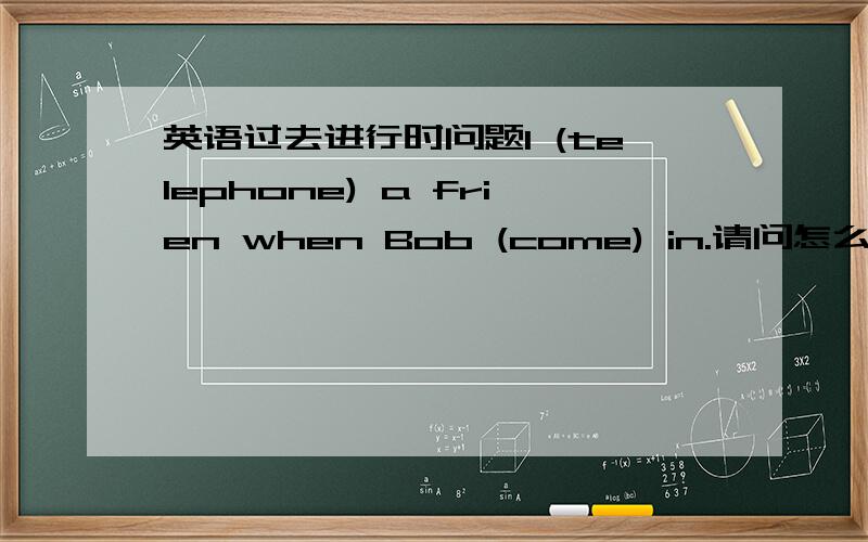 英语过去进行时问题I (telephone) a frien when Bob (come) in.请问怎么写?为什么 我第二个写的是was came 为什么不对啊不是说was/were +Ving吗?