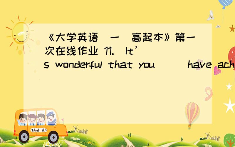 《大学英语（一）高起本》第一次在线作业 11.  It’s wonderful that you () have achieved so much in these years.A. mayB. canC. shouldD. . would2.  One of the statements () to be untrue.A. is turned outB. has turned outC. have been tu