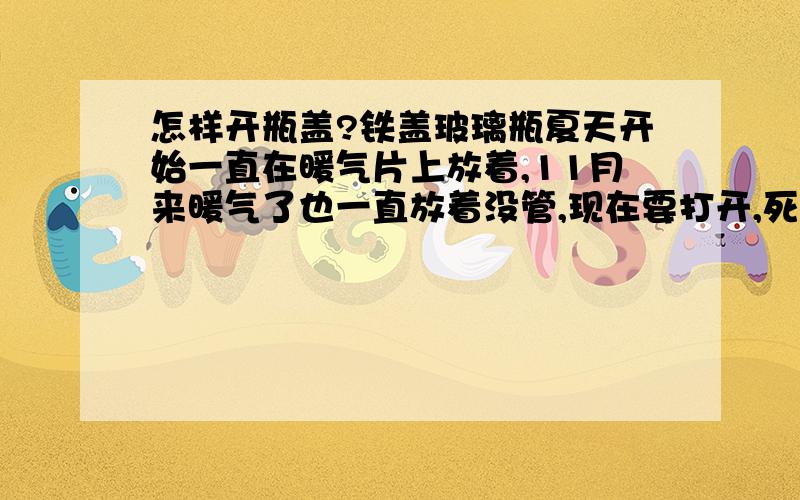 怎样开瓶盖?铁盖玻璃瓶夏天开始一直在暖气片上放着,11月来暖气了也一直放着没管,现在要打开,死活开不开了.