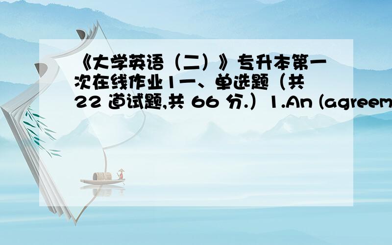 《大学英语（二）》专升本第一次在线作业1一、单选题（共 22 道试题,共 66 分.）1.An (agreement) is:A.a fightB.a questionC.an understanding 满分：3 分2.I’m (exceedingly) grateful for the many kindnesses you have shown