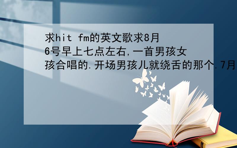 求hit fm的英文歌求8月6号早上七点左右,一首男孩女孩合唱的.开场男孩儿就绕舌的那个.7月到现在经常放的.可以把所有男孩儿绕舌的提供给我,让我参考下.