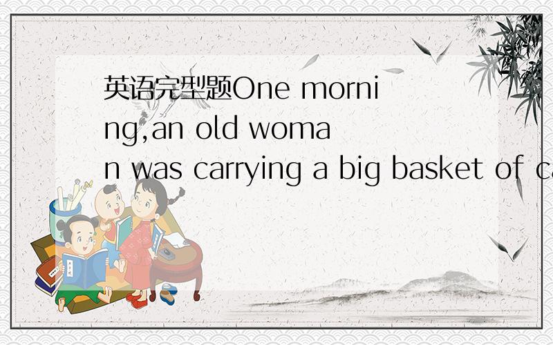 英语完型题One morning,an old woman was carrying a big basket of cabbages on her hand to the market.She hoped to 1 them to the people from town.The mountain road was narrow (窄的) and the old woman was walking 2 ,because she did not want to hav