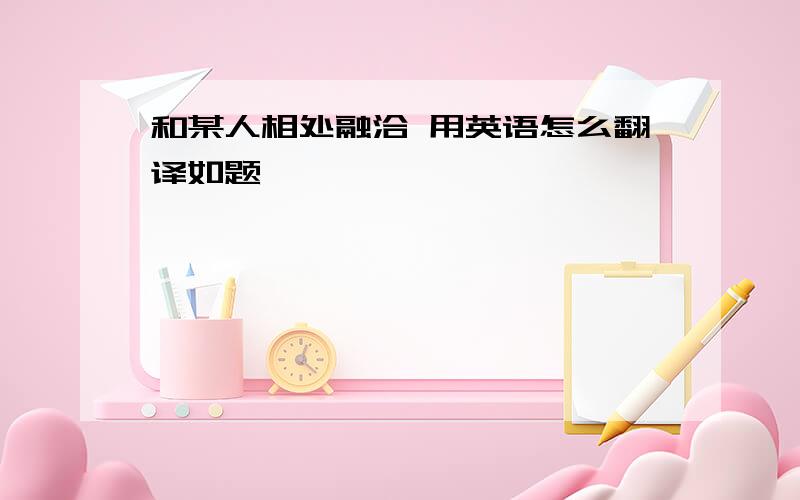 和某人相处融洽 用英语怎么翻译如题