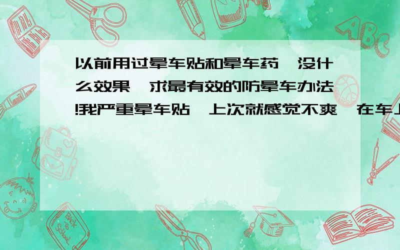 以前用过晕车贴和晕车药,没什么效果,求最有效的防晕车办法!我严重晕车贴,上次就感觉不爽,在车上呆不到20分钟就眩晕,呕吐；我以前也用过晕车贴,也吃过晕车药,可是没什么效果,求最有效