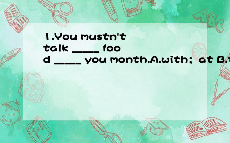 1.You mustn't talk _____ food _____ you month.A.with；at B.to；in C.with；in D.with；with2.Jenny ____in an office.Her parents in hospital.A.work；works B.works；work C.work；are working D.is working；work 3.I _____but_____nothing.A.was listen