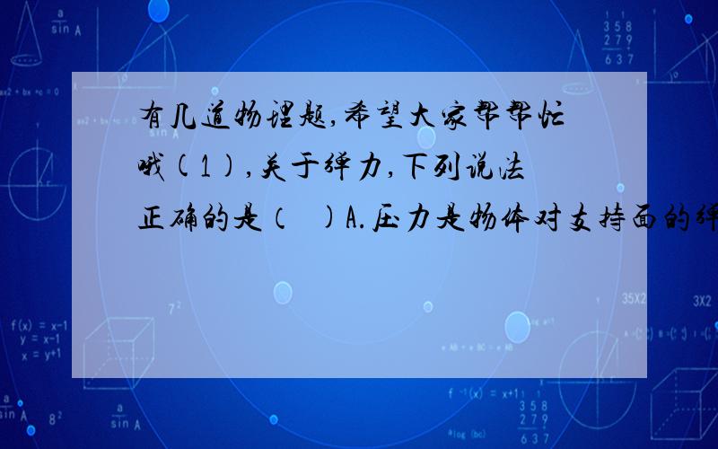 有几道物理题,希望大家帮帮忙哦(1),关于弹力,下列说法正确的是（  )A.压力是物体对支持面的弹力,方向总是垂直于支持面B.只要物体发生形变,就一定有弹力C.用力压桌子,桌子是坚硬物体,不会