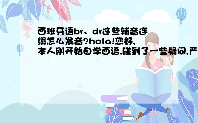 西班牙语br、dr这些辅音连缀怎么发音?hola!您好,本人刚开始自学西语,碰到了一些疑问,严重纠结ing,望大虾们指点一下迷津.一、B b,V v （1）在停顿后的词首,或出现在m,n 的后面,发双唇塞浊辅音[