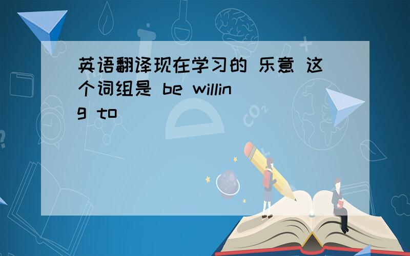 英语翻译现在学习的 乐意 这个词组是 be willing to