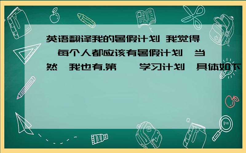 英语翻译我的暑假计划 我觉得,每个人都应该有暑假计划,当然,我也有.第一,学习计划,具体如下：1.争取7月1日至7月20日完成语、数、外三门暑假作业.计划大概每天完成6面暑假作业.2.预习语文