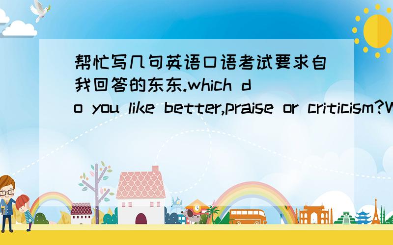 帮忙写几句英语口语考试要求自我回答的东东.which do you like better,praise or criticism?Why?Advantages and disadvantages of school education?What do you think are the main reasons that some students cheat on exams?what would you do