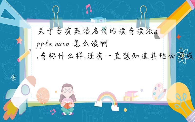 关于专有英语名词的读音读法apple nano 怎么读啊,音标什么样,还有一直想知道其他公司或外国产品的读音,比如三菱,丰田,任天堂,微软,等等,英语读音!