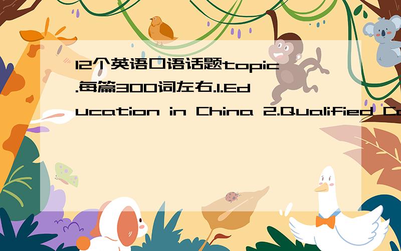 12个英语口语话题topic.每篇300词左右.1.Education in China 2.Qualified College Graduates 3.Importan1.Education in China2.Qualified College Graduates3.Importance of Mutual Understanding4.Study for Diploma or for Knowledge 5.Present Employmen