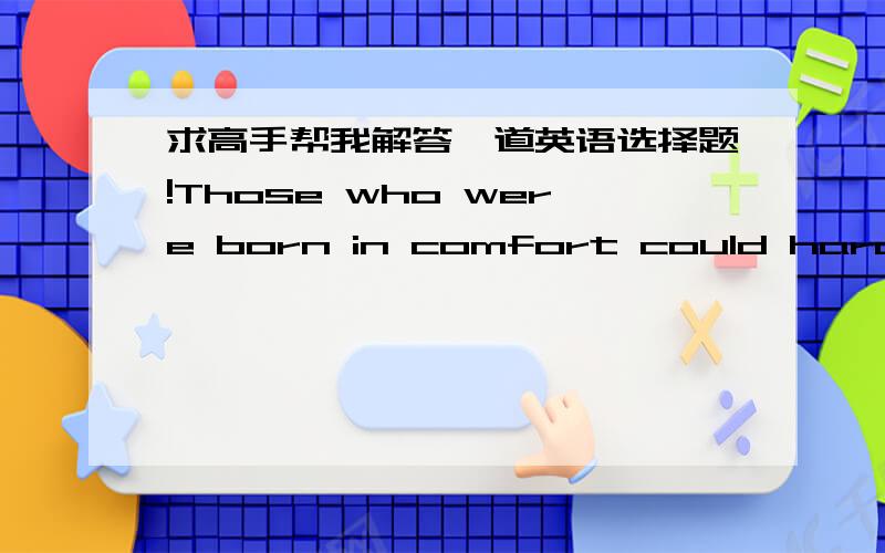 求高手帮我解答一道英语选择题!Those who were born in comfort could hardly bear such great hardships,(  )A.were they   B.weren't they  C.could they  D.couldn't they为什么选C?