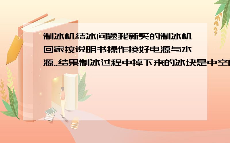 制冰机结冰问题我新买的制冰机回家按说明书操作接好电源与水源..结果制冰过程中掉下来的冰块是中空的..就是一个框架冰块!