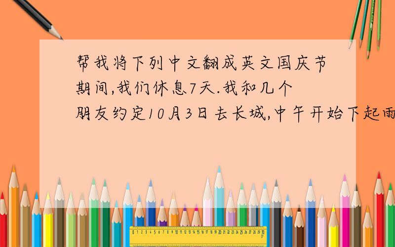 帮我将下列中文翻成英文国庆节期间,我们休息7天.我和几个朋友约定10月3日去长城,中午开始下起雨来.还好雨下得不大,而且我们都带上了雨具.我们都在雨伞下吃起了我们带的食物.下午1：30