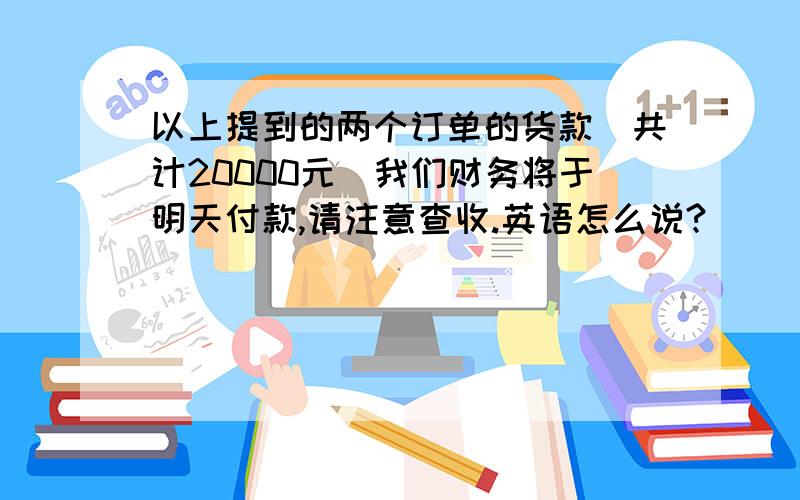 以上提到的两个订单的货款（共计20000元）我们财务将于明天付款,请注意查收.英语怎么说?