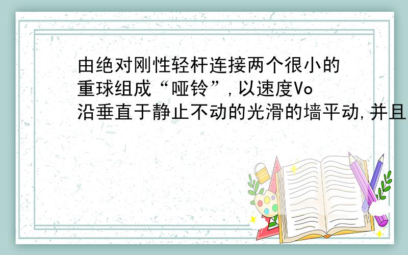 由绝对刚性轻杆连接两个很小的重球组成“哑铃”,以速度Vo沿垂直于静止不动的光滑的墙平动,并且“哑铃”的轴与墙面成45度的角.试确定当“哑铃”与墙发生弹性碰撞后将做怎样的运动?