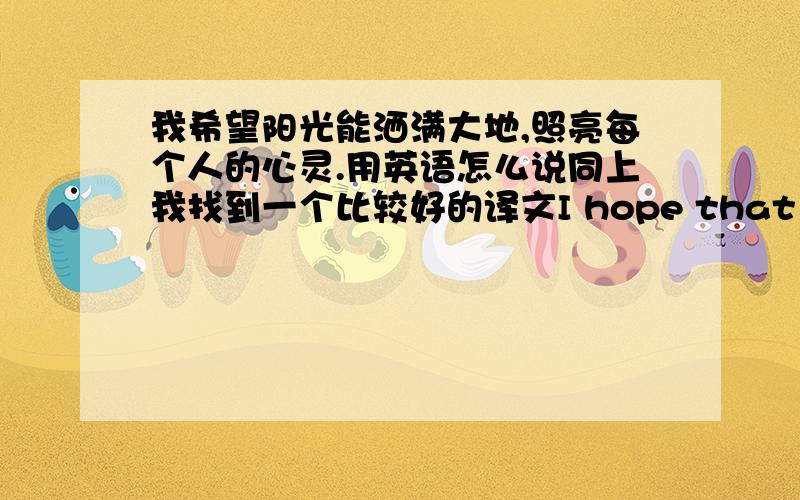 我希望阳光能洒满大地,照亮每个人的心灵.用英语怎么说同上我找到一个比较好的译文I hope that the sun can illuminate the whole earth,illuminating each person's heart.