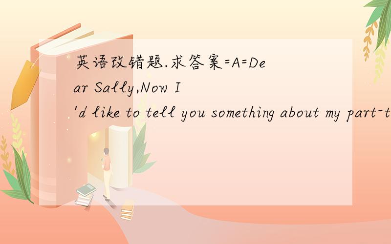 英语改错题.求答案=A=Dear Sally,Now I'd like to tell you something about my part-time job this summer vacation,of which I worked like a guide in a travel agency.The work was interesting but tired.I think it was helpful to work this holiday.It