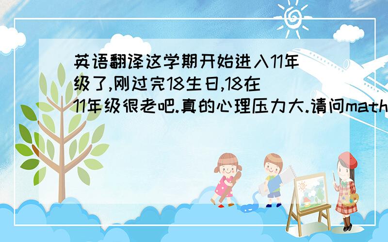 英语翻译这学期开始进入11年级了,刚过完18生日,18在11年级很老吧.真的心理压力大.请问mathB 所需的所有英语单词和反义有人能提供吗?