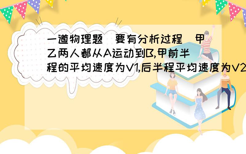 一道物理题（要有分析过程）甲乙两人都从A运动到B,甲前半程的平均速度为V1,后半程平均速度为V2;乙前一半时间为V1,后一半时间为V2,V1不等于V2,若甲乙同时从A出发,则：A 甲先到B B 乙先到B C