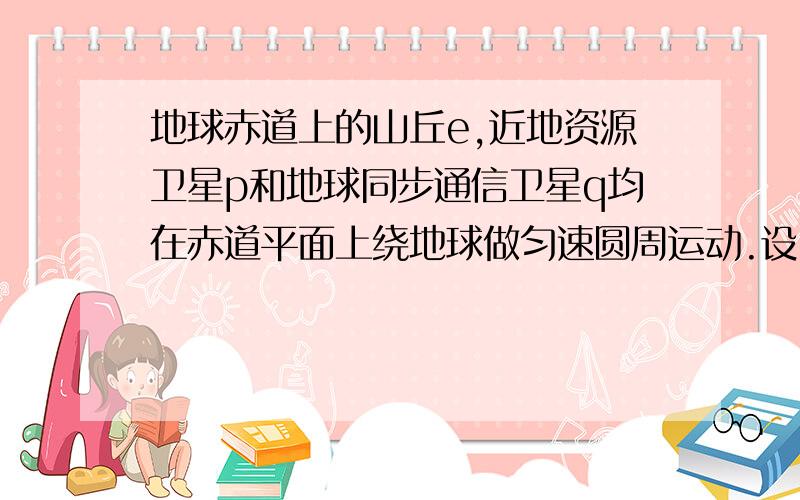 地球赤道上的山丘e,近地资源卫星p和地球同步通信卫星q均在赤道平面上绕地球做匀速圆周运动.设e、p、q的圆周运动速率分别为v1、v2、v3,向心加速度分别为a1、a2、a3,则 a1